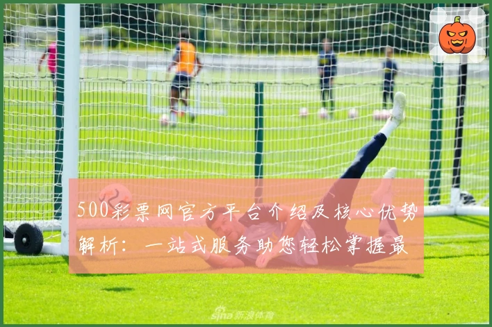 500彩票网官方平台介绍及核心优势解析：一站式服务助您轻松掌握最新动态