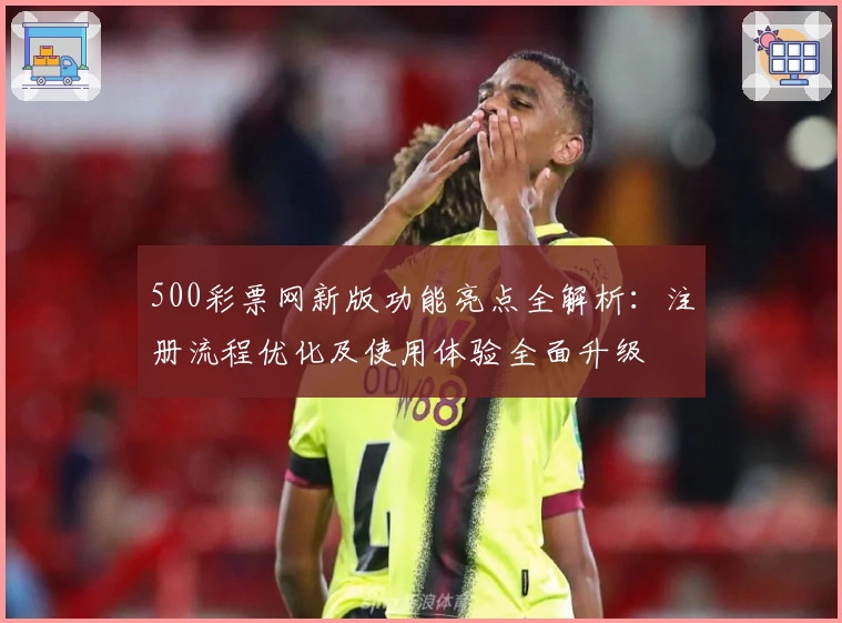 500彩票网新版功能亮点全解析：注册流程优化及使用体验全面升级