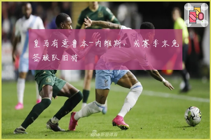 皇马有意鲁本-内维斯，或赛季末免签狼队旧将