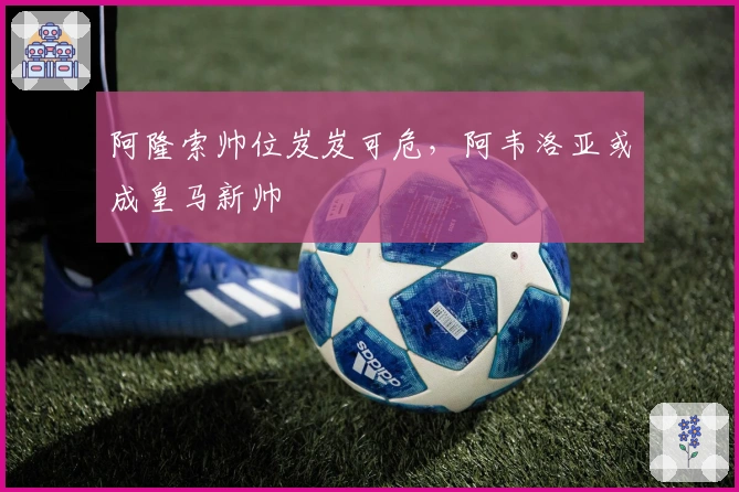 阿隆索帅位岌岌可危，阿韦洛亚或成皇马新帅