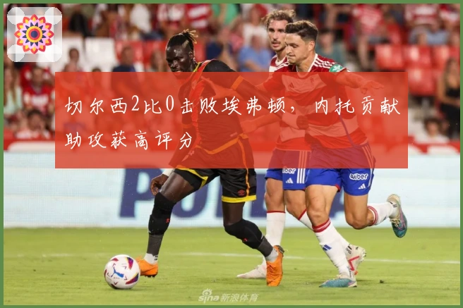 切尔西2比0击败埃弗顿，内托贡献助攻获高评分