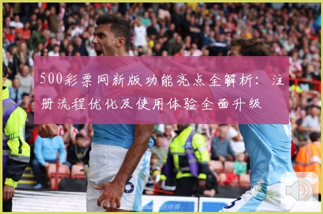 500彩票网新版功能亮点全解析：注册流程优化及使用体验全面升级