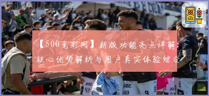 【500竞彩网】新版功能亮点详解：核心优势解析与用户真实体验综合分享