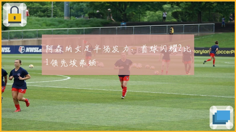 阿森纳女足半场发力，首球闪耀2比1领先埃弗顿