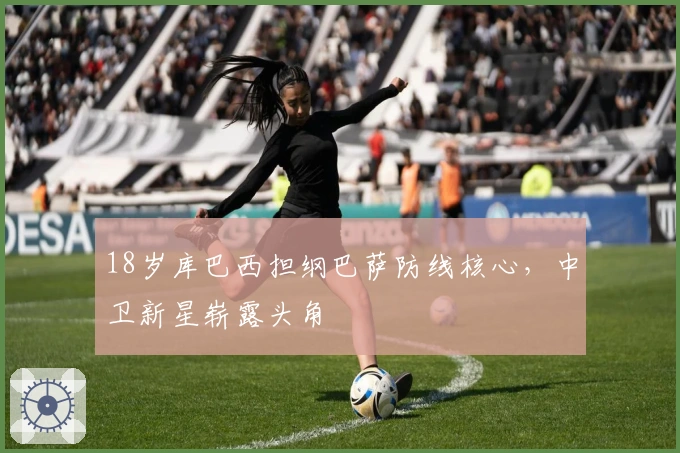 18岁库巴西担纲巴萨防线核心，中卫新星崭露头角
