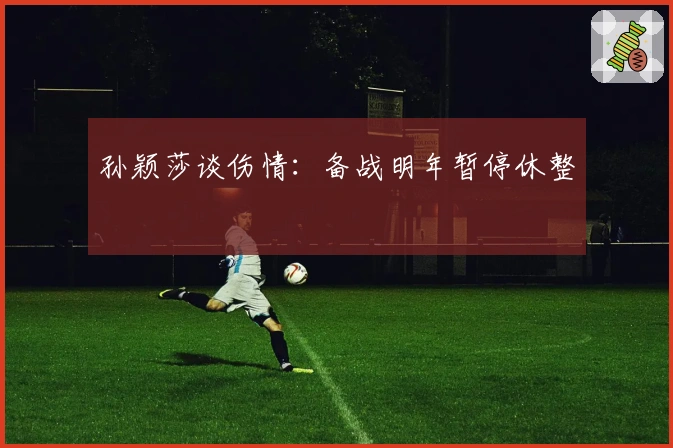 孙颖莎谈伤情：备战明年暂停休整