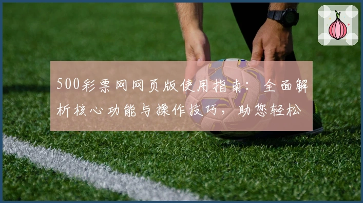 500彩票网网页版使用指南：全面解析核心功能与操作技巧，助您轻松掌握用户体验