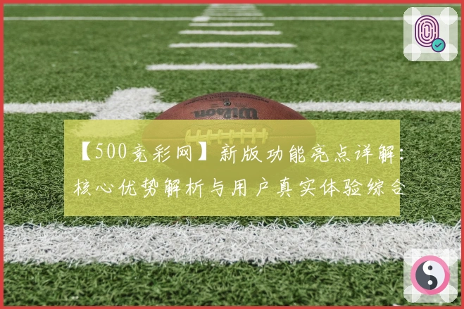 【500竞彩网】新版功能亮点详解：核心优势解析与用户真实体验综合分享