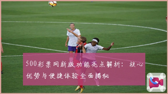 500彩票网新版功能亮点解析：核心优势与便捷体验全面揭秘