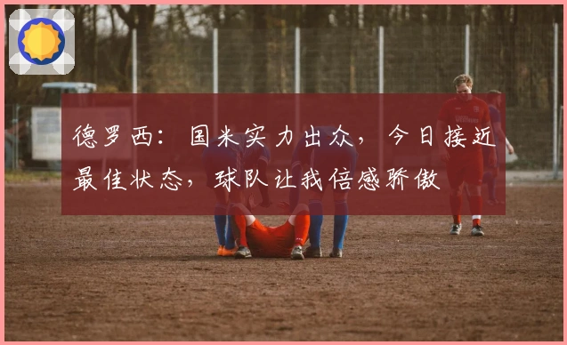 德罗西：国米实力出众，今日接近最佳状态，球队让我倍感骄傲