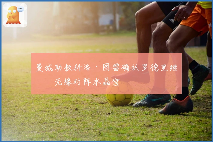 曼城助教科洛·图雷确认罗德里继续无缘对阵水晶宫