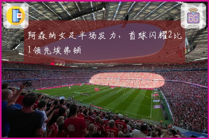 阿森纳女足半场发力，首球闪耀2比1领先埃弗顿